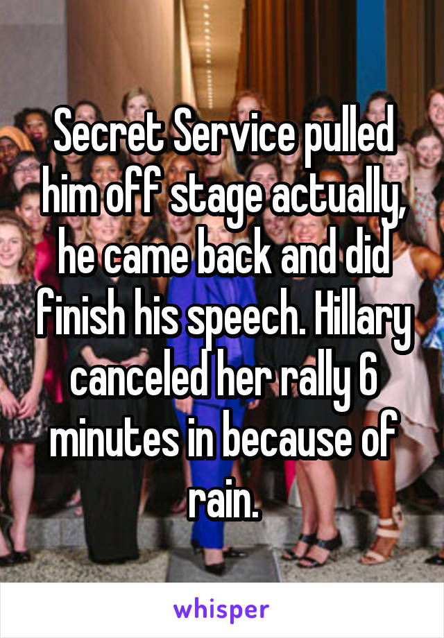 Secret Service pulled him off stage actually, he came back and did finish his speech. Hillary canceled her rally 6 minutes in because of rain.