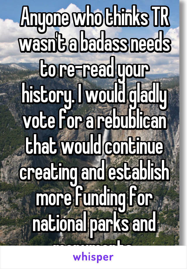 Anyone who thinks TR wasn't a badass needs to re-read your history. I would gladly vote for a rebublican that would continue creating and establish more funding for national parks and monuments.