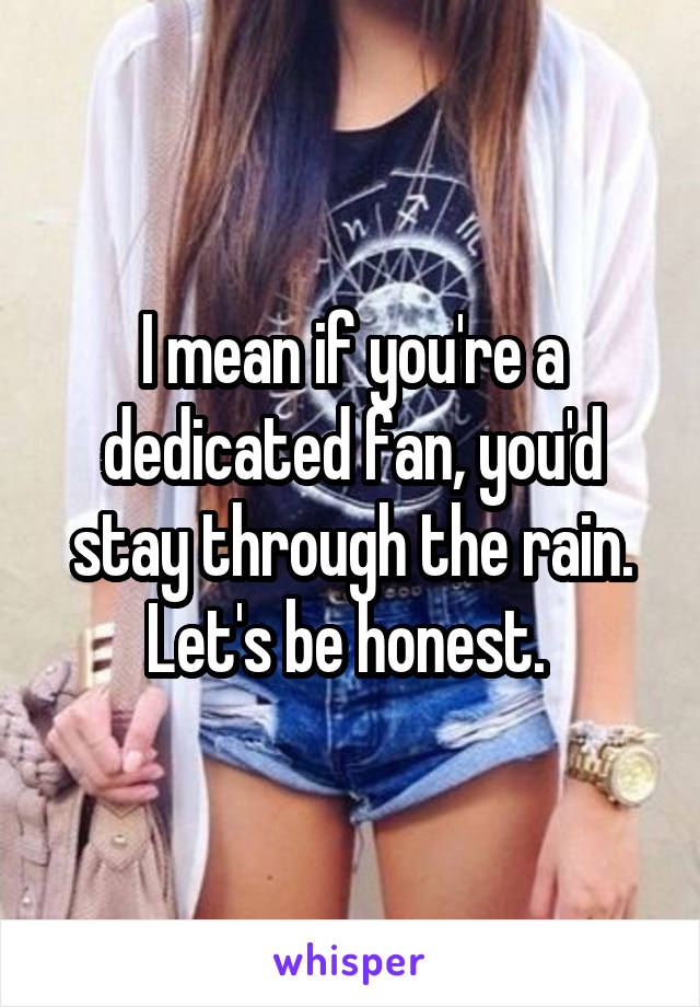 I mean if you're a dedicated fan, you'd stay through the rain. Let's be honest. 