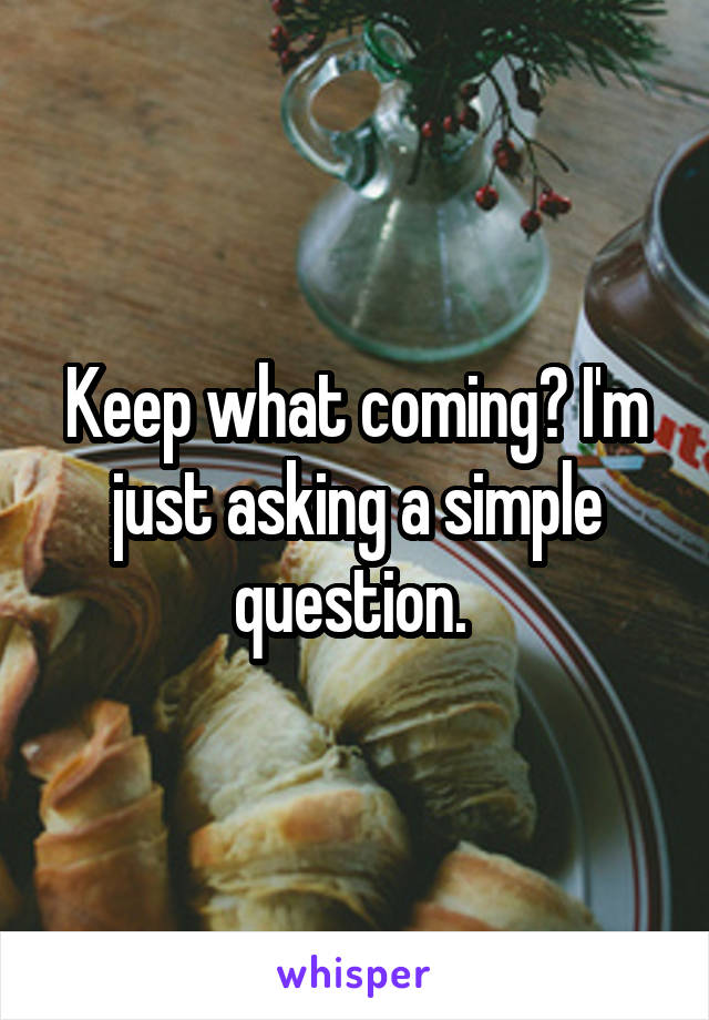 Keep what coming? I'm just asking a simple question. 