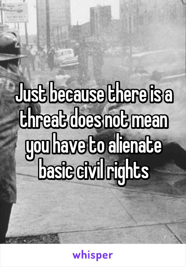 Just because there is a threat does not mean you have to alienate basic civil rights