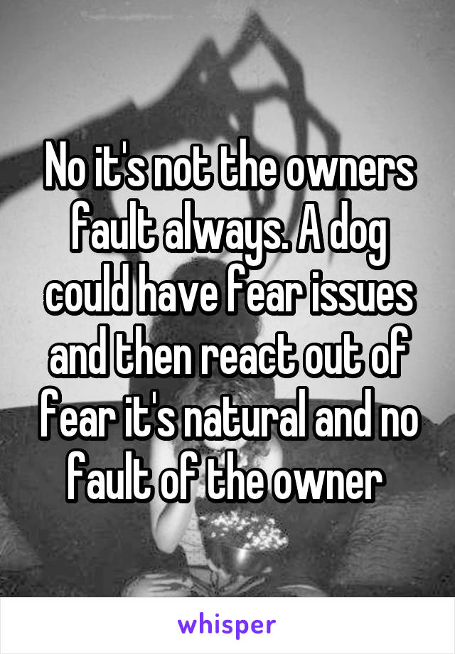No it's not the owners fault always. A dog could have fear issues and then react out of fear it's natural and no fault of the owner 