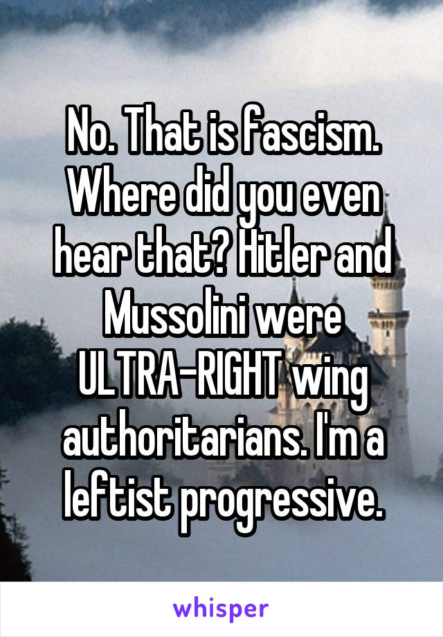 No. That is fascism. Where did you even hear that? Hitler and Mussolini were ULTRA-RIGHT wing authoritarians. I'm a leftist progressive.