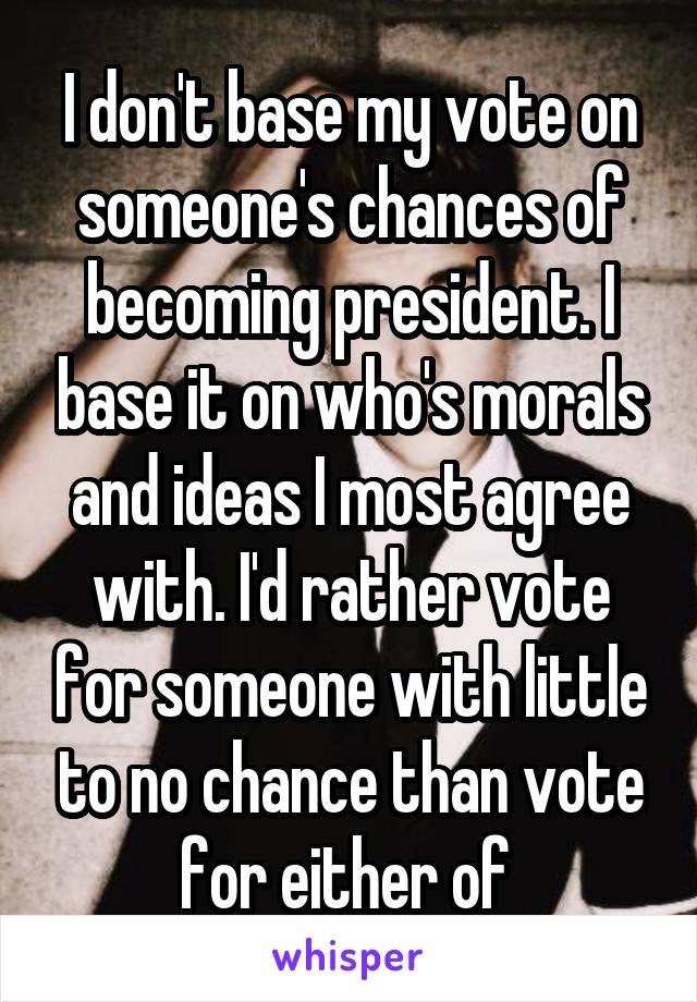 I don't base my vote on someone's chances of becoming president. I base it on who's morals and ideas I most agree with. I'd rather vote for someone with little to no chance than vote for either of 