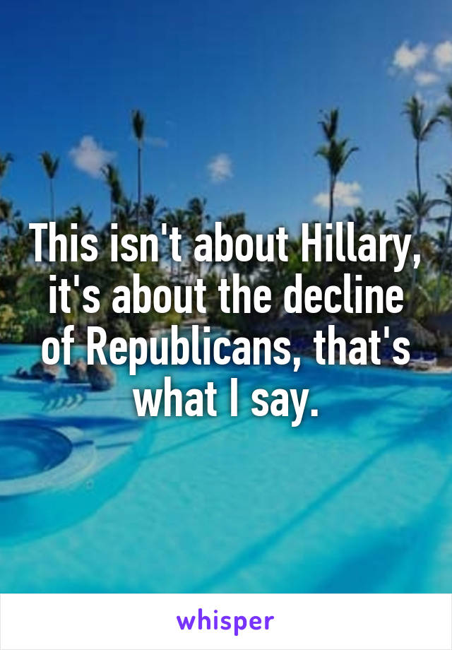 This isn't about Hillary, it's about the decline of Republicans, that's what I say.