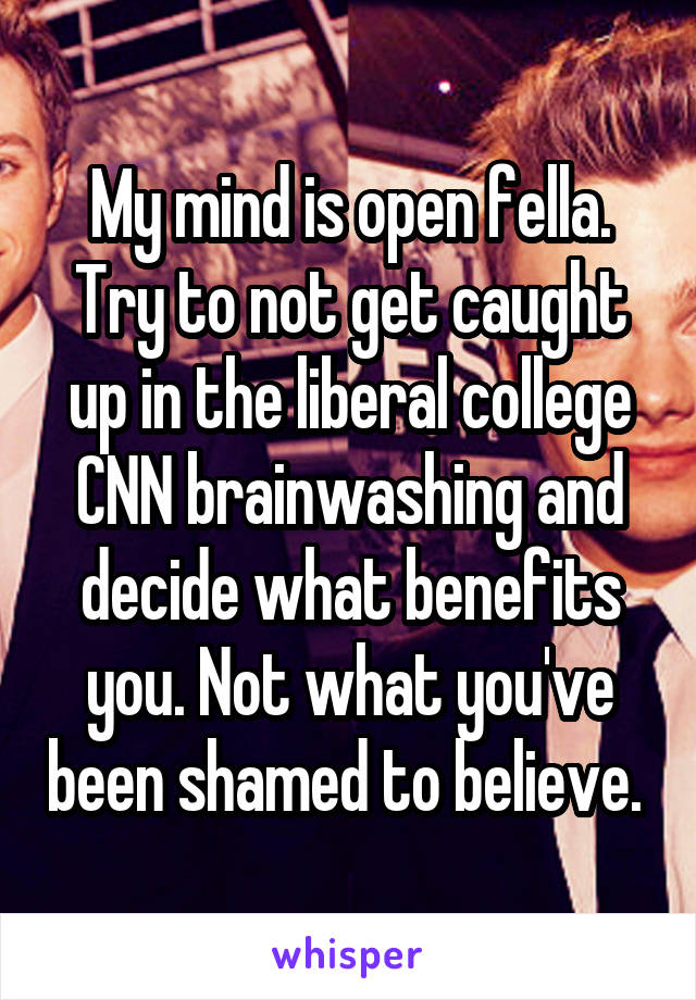 My mind is open fella. Try to not get caught up in the liberal college CNN brainwashing and decide what benefits you. Not what you've been shamed to believe. 