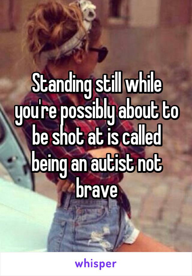 Standing still while you're possibly about to be shot at is called being an autist not brave