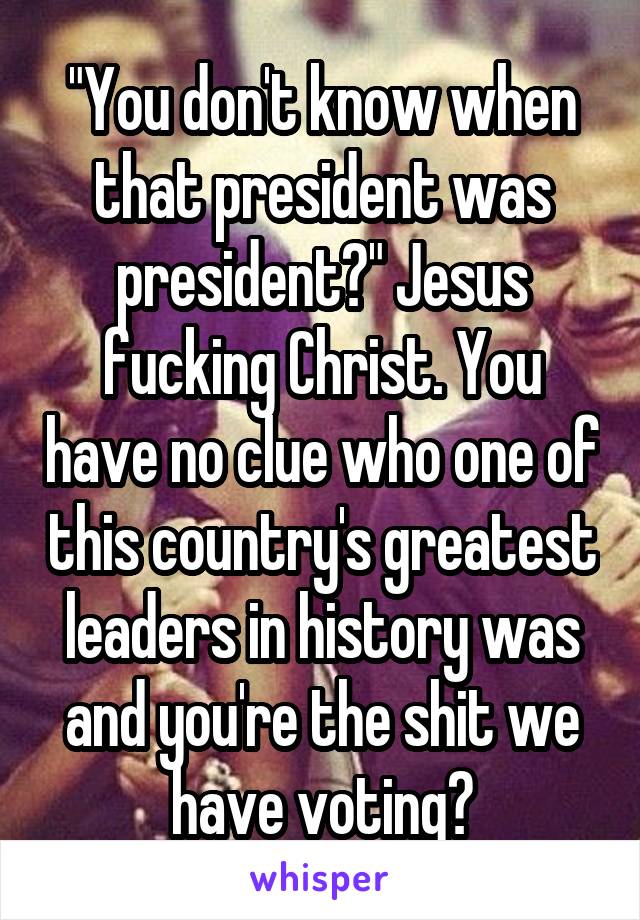 "You don't know when that president was president?" Jesus fucking Christ. You have no clue who one of this country's greatest leaders in history was and you're the shit we have voting?