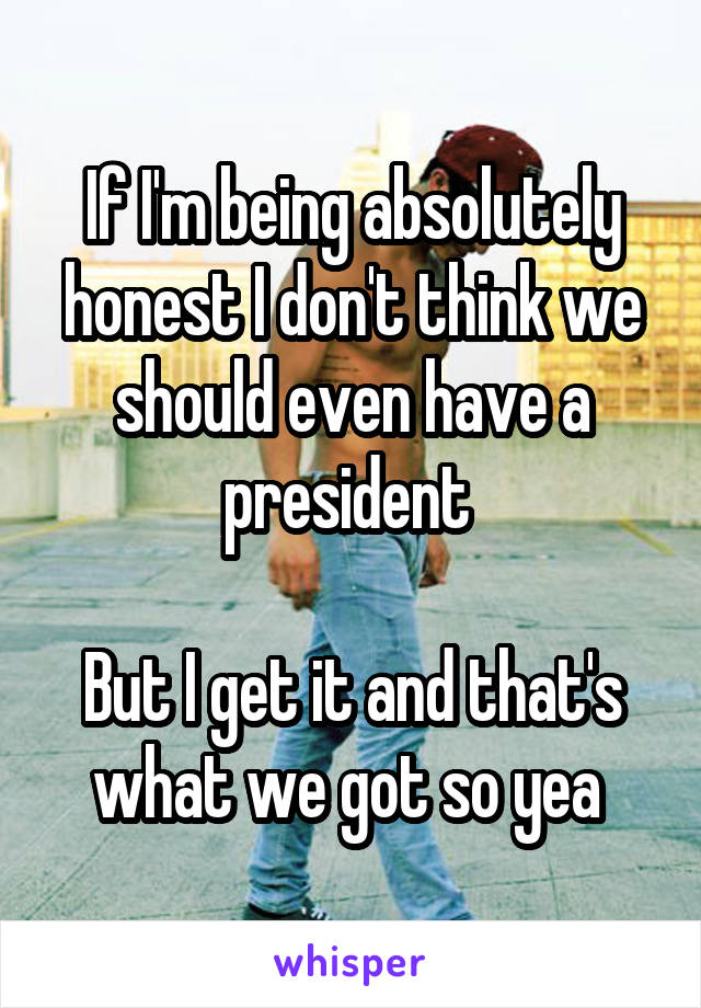 If I'm being absolutely honest I don't think we should even have a president 

But I get it and that's what we got so yea 