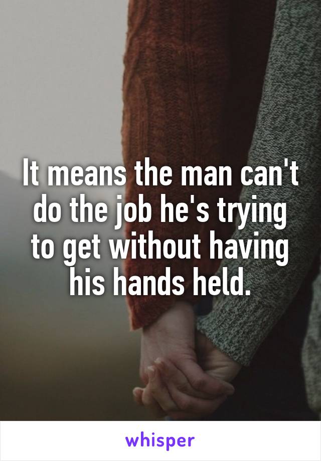 It means the man can't do the job he's trying to get without having his hands held.