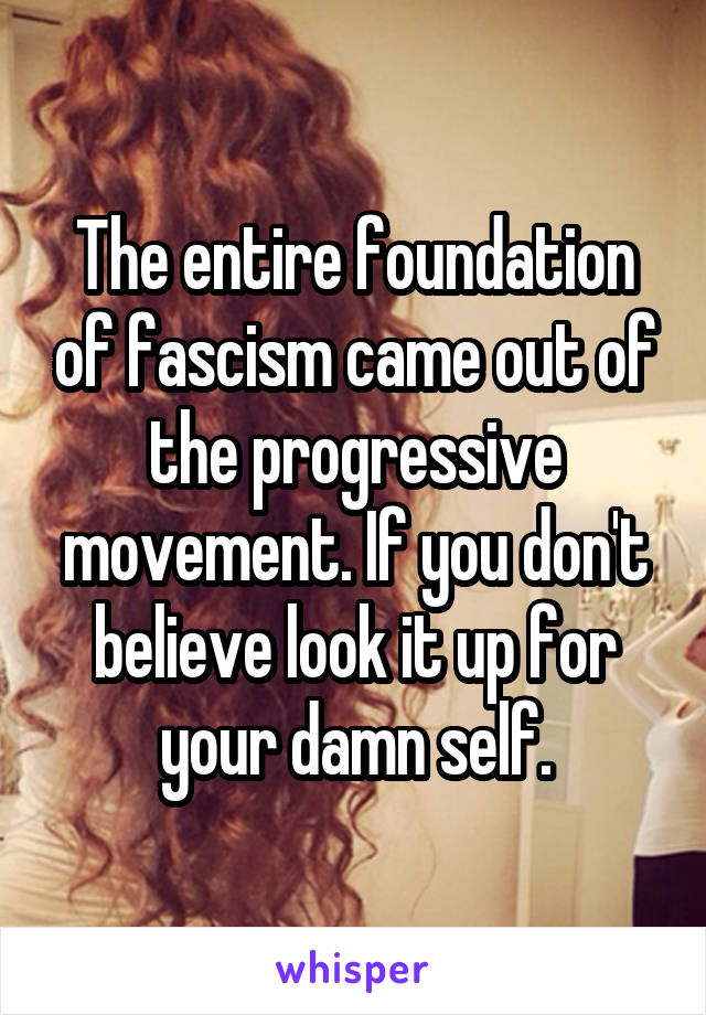 The entire foundation of fascism came out of the progressive movement. If you don't believe look it up for your damn self.