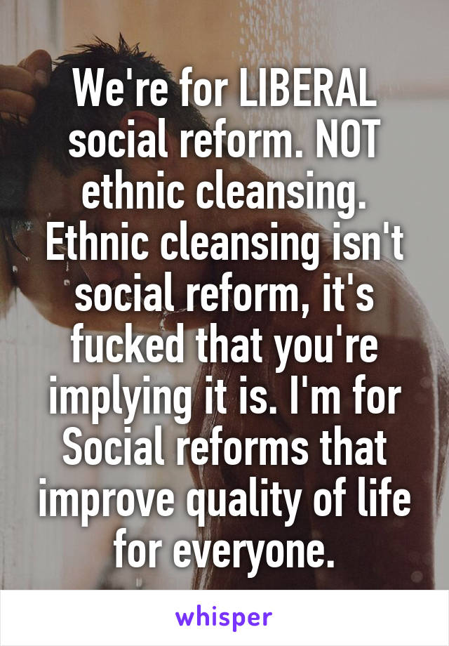 We're for LIBERAL social reform. NOT ethnic cleansing. Ethnic cleansing isn't social reform, it's fucked that you're implying it is. I'm for Social reforms that improve quality of life for everyone.