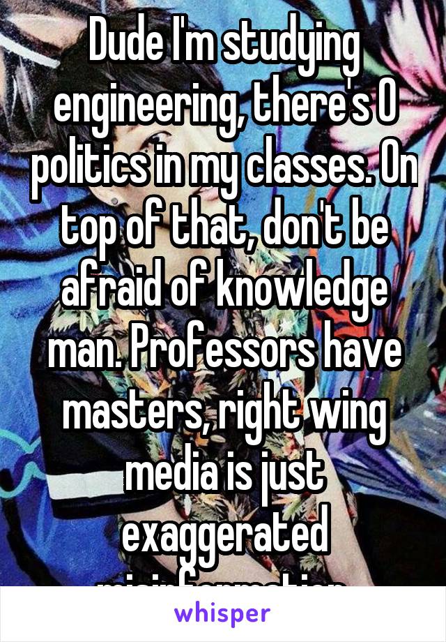 Dude I'm studying engineering, there's 0 politics in my classes. On top of that, don't be afraid of knowledge man. Professors have masters, right wing media is just exaggerated misinformation.