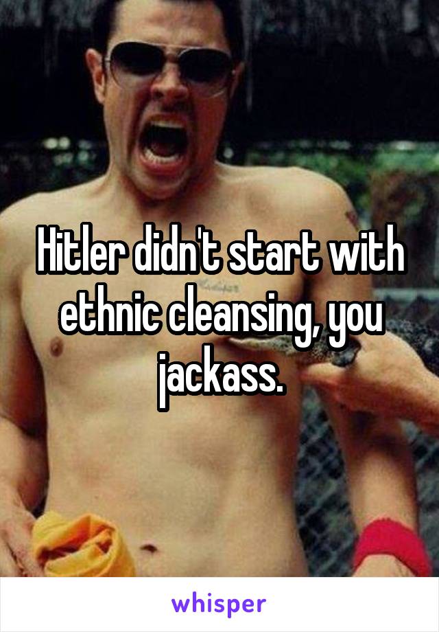 Hitler didn't start with ethnic cleansing, you jackass.