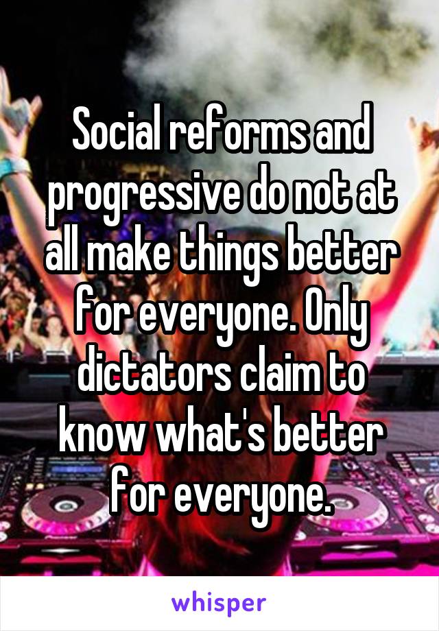 Social reforms and progressive do not at all make things better for everyone. Only dictators claim to know what's better for everyone.