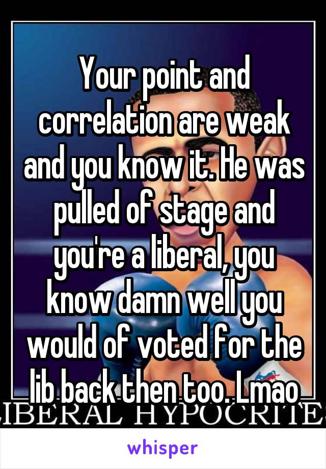 Your point and correlation are weak and you know it. He was pulled of stage and you're a liberal, you know damn well you would of voted for the lib back then too. Lmao