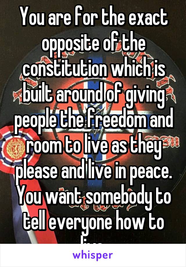 You are for the exact opposite of the constitution which is built around of giving people the freedom and room to live as they please and live in peace. You want somebody to tell everyone how to live.