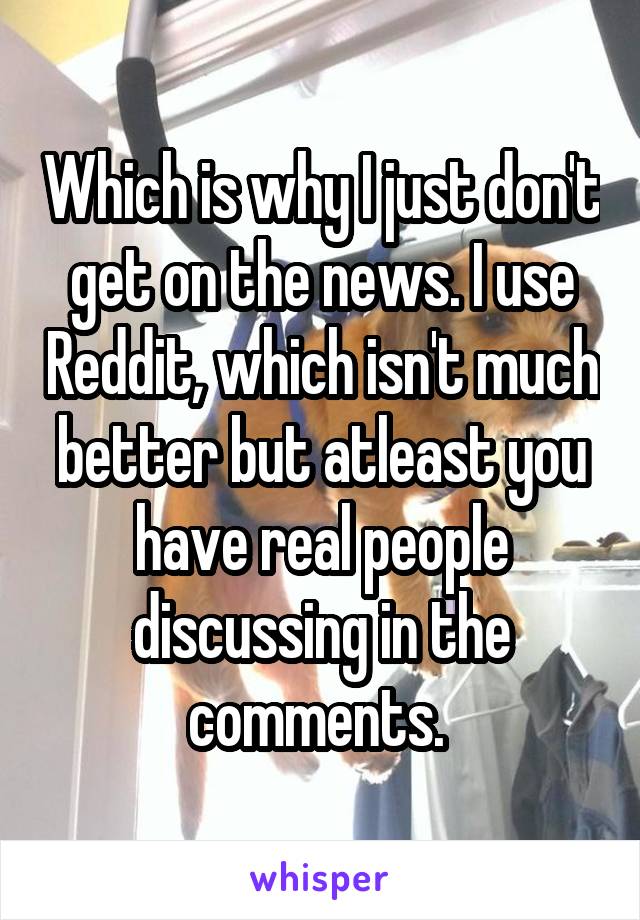 Which is why I just don't get on the news. I use Reddit, which isn't much better but atleast you have real people discussing in the comments. 