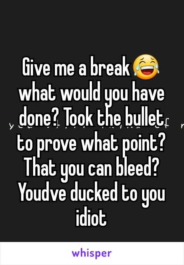 Give me a break😂what would you have done? Took the bullet to prove what point? That you can bleed? Youdve ducked to you idiot