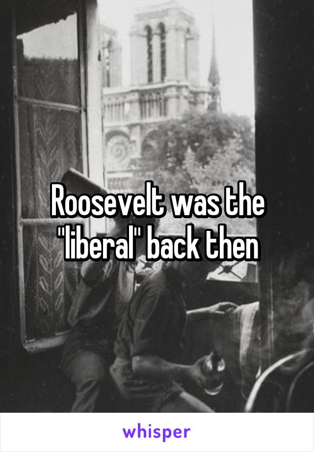 Roosevelt was the "liberal" back then