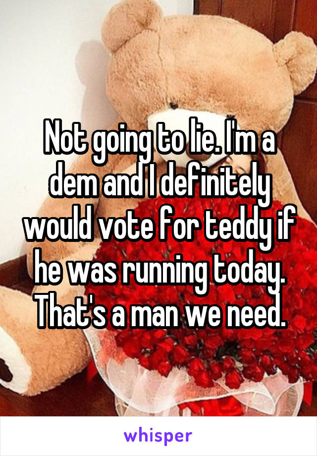 Not going to lie. I'm a dem and I definitely would vote for teddy if he was running today. That's a man we need.