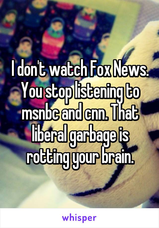 I don't watch Fox News. You stop listening to msnbc and cnn. That liberal garbage is rotting your brain.