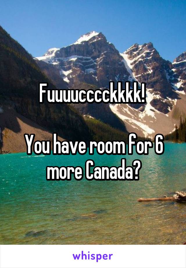 Fuuuucccckkkk! 

You have room for 6 more Canada?