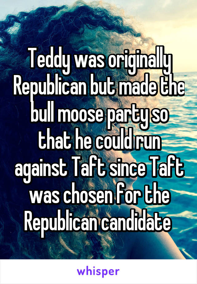 Teddy was originally Republican but made the bull moose party so that he could run against Taft since Taft was chosen for the Republican candidate 