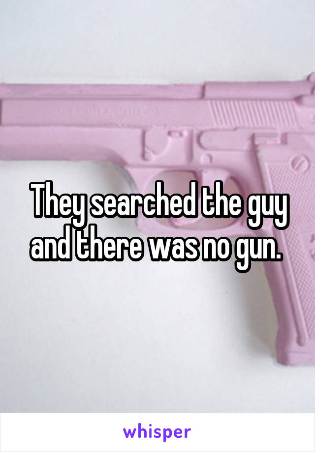 They searched the guy and there was no gun. 