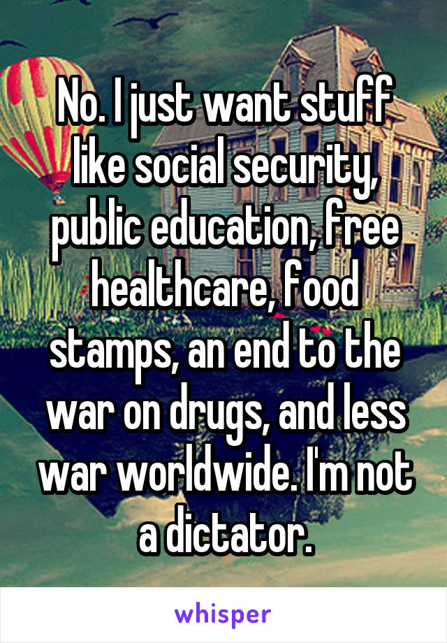 No. I just want stuff like social security, public education, free healthcare, food stamps, an end to the war on drugs, and less war worldwide. I'm not a dictator.