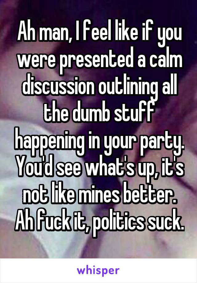 Ah man, I feel like if you were presented a calm discussion outlining all the dumb stuff happening in your party. You'd see what's up, it's not like mines better. Ah fuck it, politics suck. 