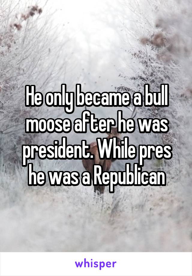 He only became a bull moose after he was president. While pres he was a Republican