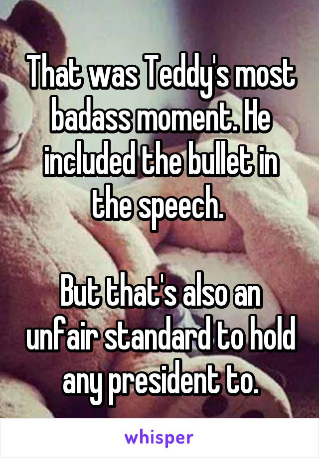 That was Teddy's most badass moment. He included the bullet in the speech. 

But that's also an unfair standard to hold any president to.