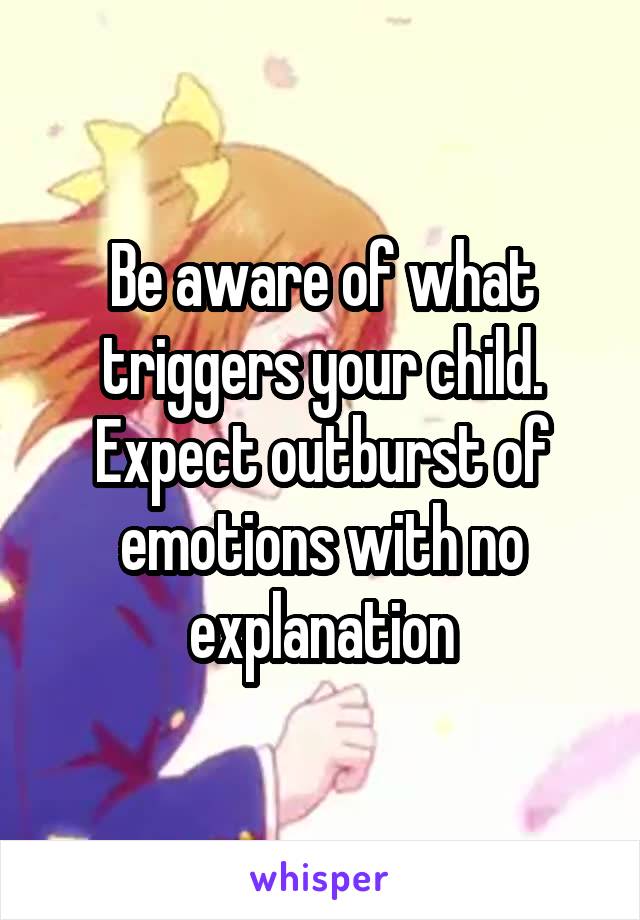 Be aware of what triggers your child. Expect outburst of emotions with no explanation
