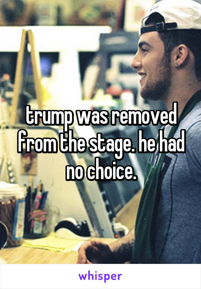 trump was removed from the stage. he had no choice.