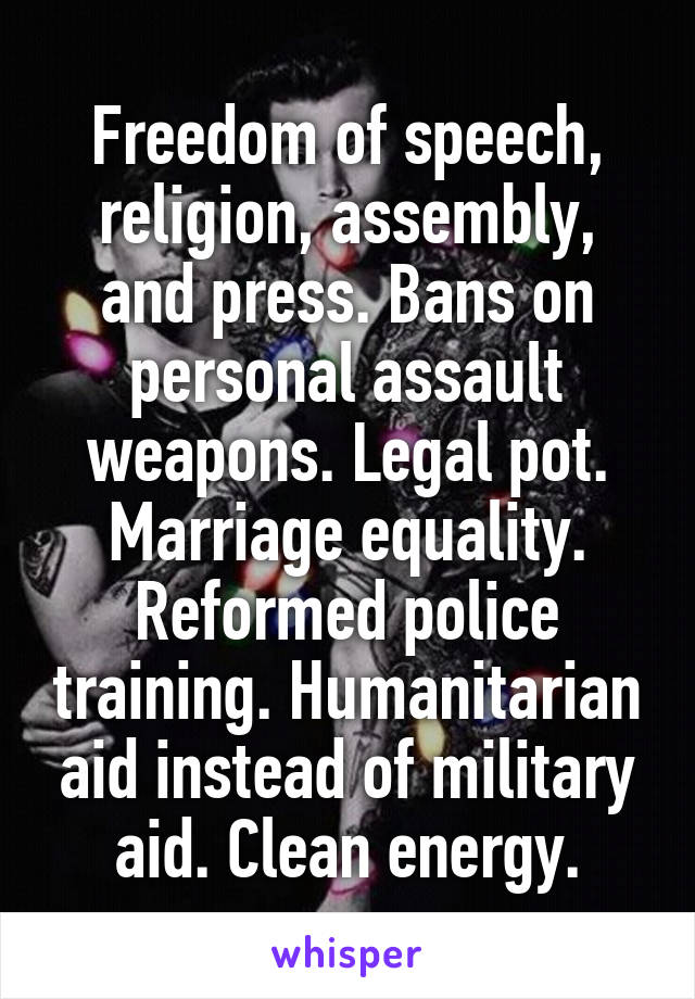 Freedom of speech, religion, assembly, and press. Bans on personal assault weapons. Legal pot. Marriage equality. Reformed police training. Humanitarian aid instead of military aid. Clean energy.