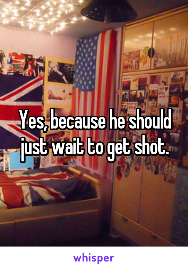 Yes, because he should just wait to get shot.