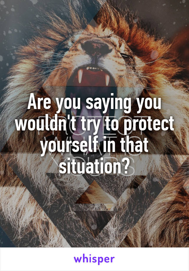 Are you saying you wouldn't try to protect yourself in that situation?