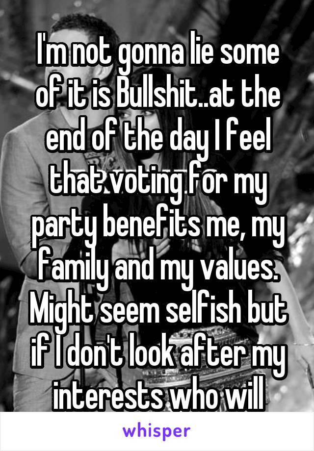 I'm not gonna lie some of it is Bullshit..at the end of the day I feel that voting for my party benefits me, my family and my values. Might seem selfish but if I don't look after my interests who will