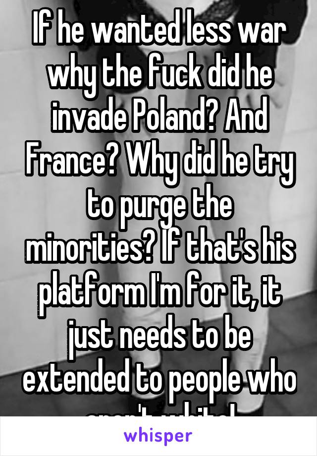 If he wanted less war why the fuck did he invade Poland? And France? Why did he try to purge the minorities? If that's his platform I'm for it, it just needs to be extended to people who aren't white!