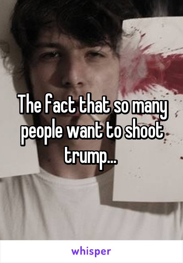 The fact that so many people want to shoot trump... 