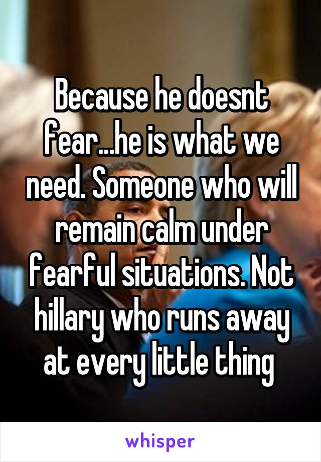 Because he doesnt fear...he is what we need. Someone who will remain calm under fearful situations. Not hillary who runs away at every little thing 