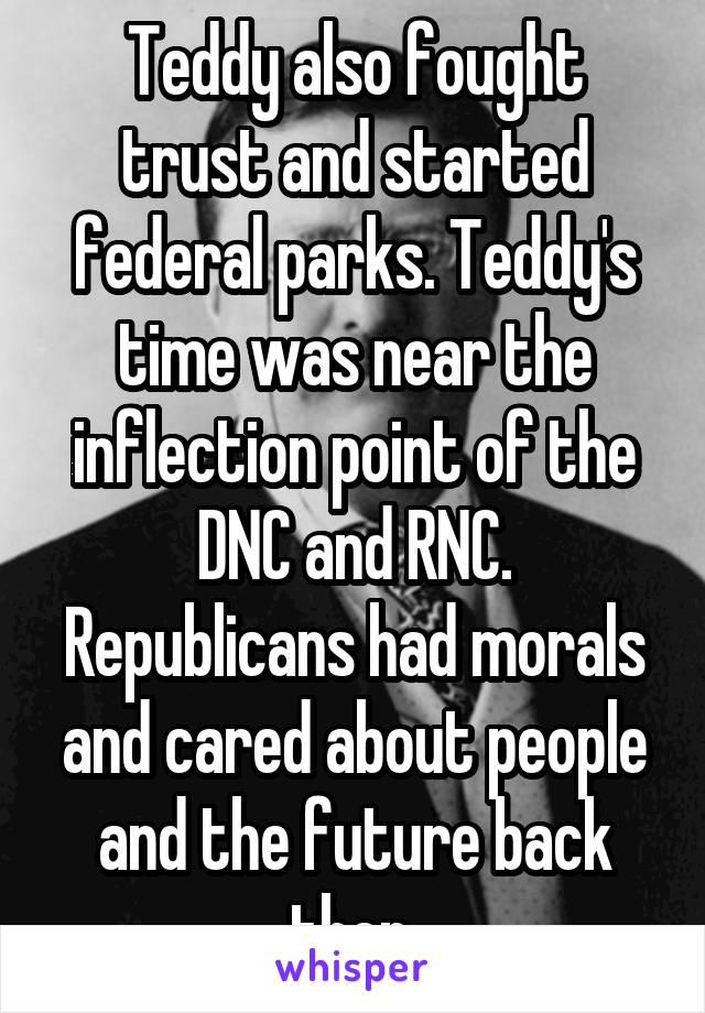 Teddy also fought trust and started federal parks. Teddy's time was near the inflection point of the DNC and RNC. Republicans had morals and cared about people and the future back then.