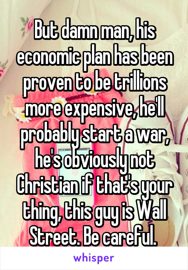 But damn man, his economic plan has been proven to be trillions more expensive, he'll probably start a war, he's obviously not Christian if that's your thing, this guy is Wall Street. Be careful. 