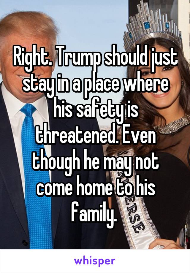 Right. Trump should just stay in a place where his safety is threatened. Even though he may not come home to his family. 