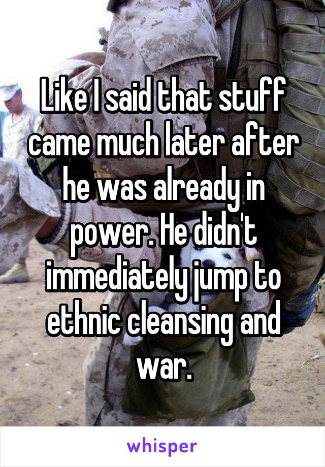 Like I said that stuff came much later after he was already in power. He didn't immediately jump to ethnic cleansing and war.