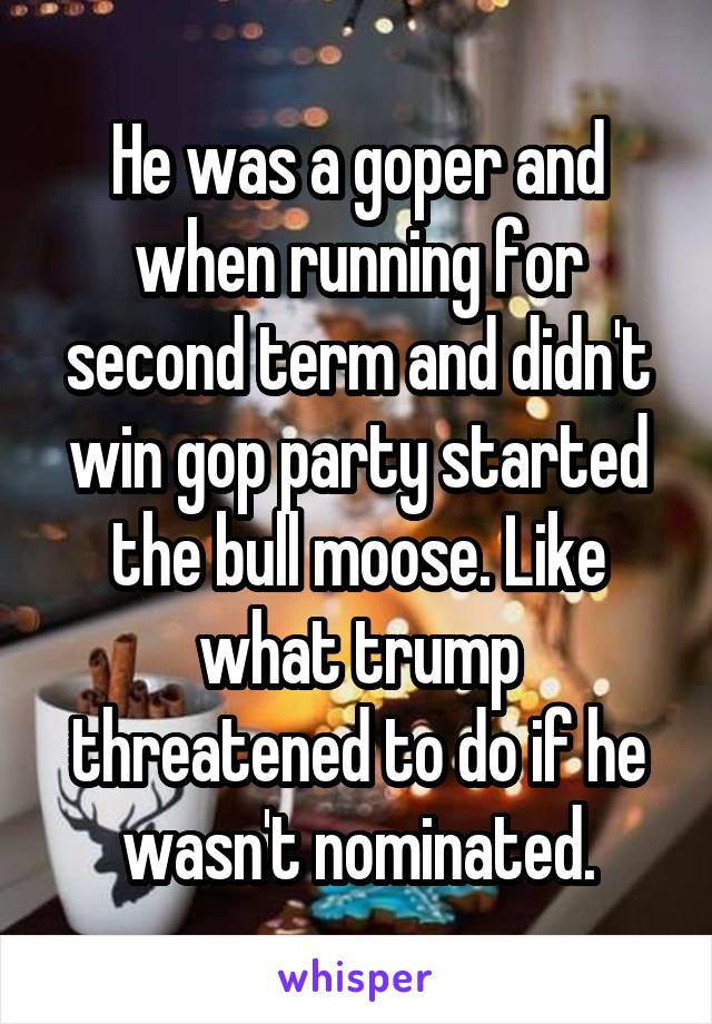 He was a goper and when running for second term and didn't win gop party started the bull moose. Like what trump threatened to do if he wasn't nominated.