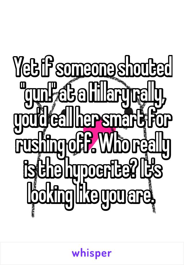 Yet if someone shouted "gun!" at a Hillary rally, you'd call her smart for rushing off. Who really is the hypocrite? It's looking like you are. 