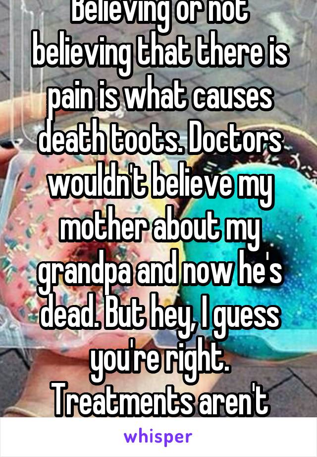 Believing or not believing that there is pain is what causes death toots. Doctors wouldn't believe my mother about my grandpa and now he's dead. But hey, I guess you're right. Treatments aren't candy.