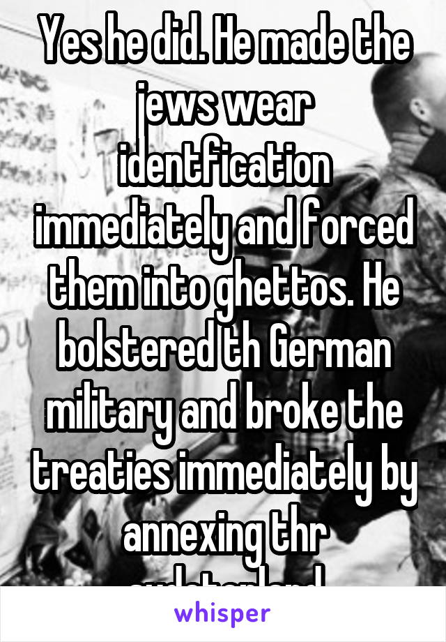 Yes he did. He made the jews wear identfication immediately and forced them into ghettos. He bolstered th German military and broke the treaties immediately by annexing thr sudetenland